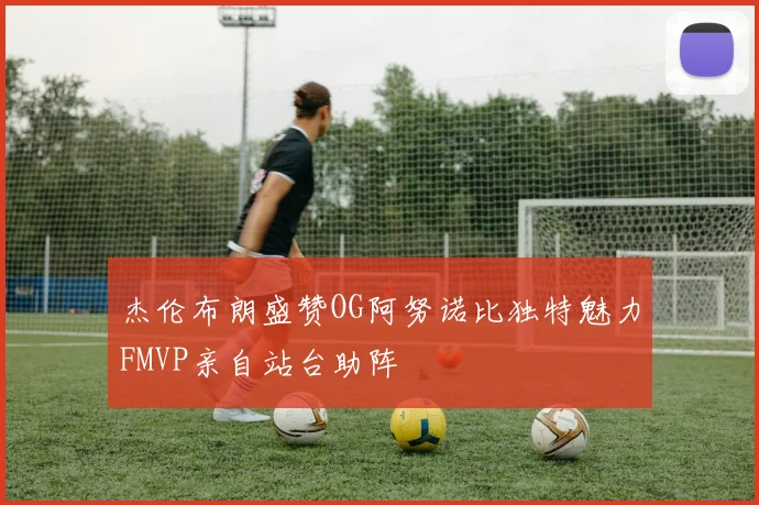杰伦布朗盛赞OG阿努诺比独特魅力FMVP亲自站台助阵
