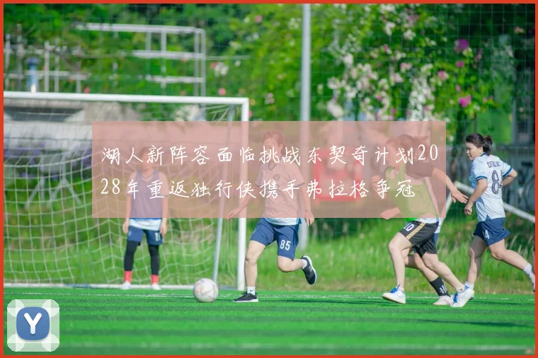 湖人新阵容面临挑战东契奇计划2028年重返独行侠携手弗拉格争冠