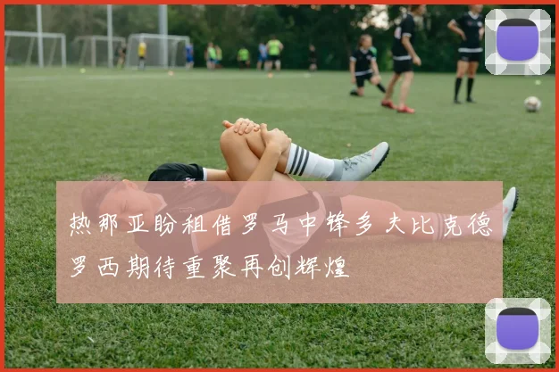 热那亚盼租借罗马中锋多夫比克德罗西期待重聚再创辉煌