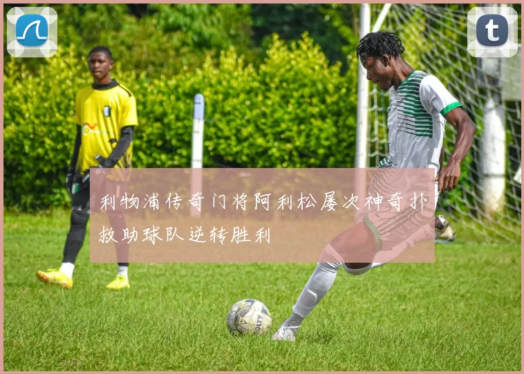 利物浦传奇门将阿利松屡次神奇扑救助球队逆转胜利