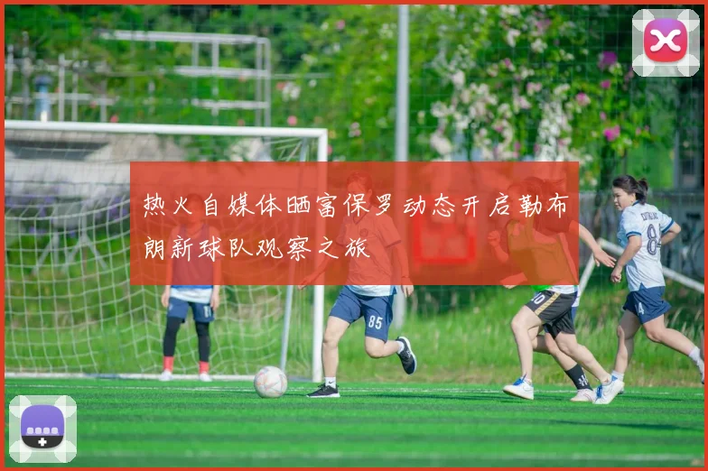 热火自媒体晒富保罗动态开启勒布朗新球队观察之旅