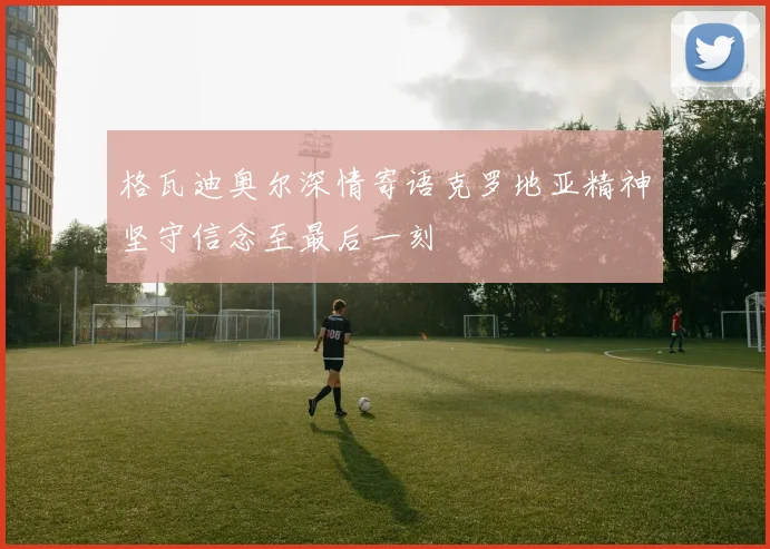 格瓦迪奥尔深情寄语克罗地亚精神坚守信念至最后一刻