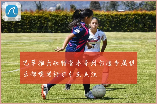 巴萨推出独特香水系列打造专属俱乐部嗅觉标识引发关注