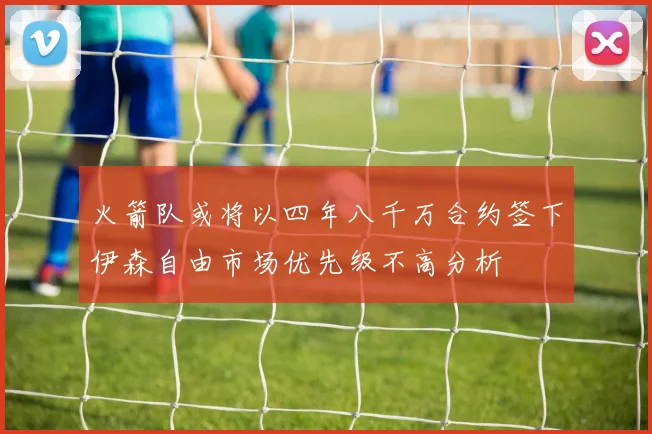 火箭队或将以四年八千万合约签下伊森自由市场优先级不高分析