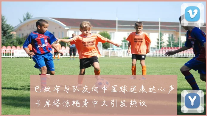 巴坎布与队友向中国球迷表达心声卡库塔惊艳秀中文引发热议