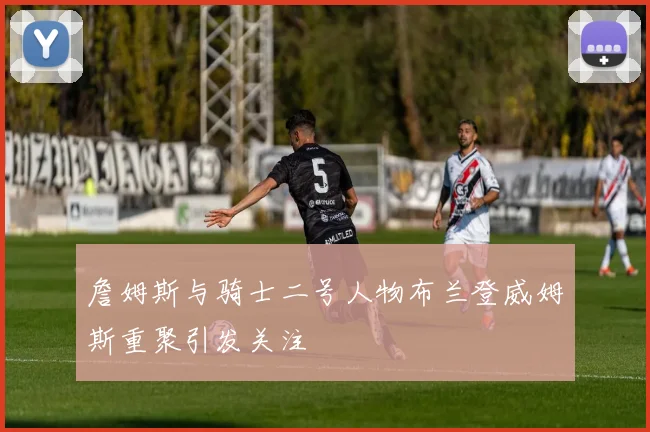 詹姆斯与骑士二号人物布兰登威姆斯重聚引发关注