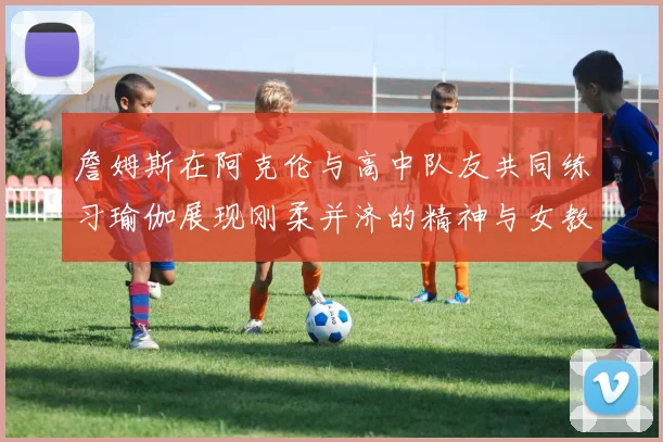 詹姆斯在阿克伦与高中队友共同练习瑜伽展现刚柔并济的精神与女教练合影留念