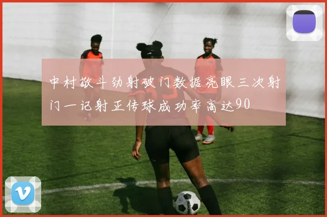 中村敬斗劲射破门数据亮眼三次射门一记射正传球成功率高达90
