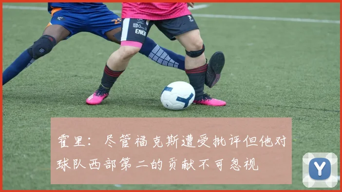 霍里：尽管福克斯遭受批评但他对球队西部第二的贡献不可忽视