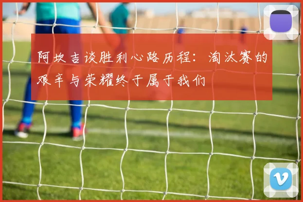 阿坎吉谈胜利心路历程：淘汰赛的艰辛与荣耀终于属于我们