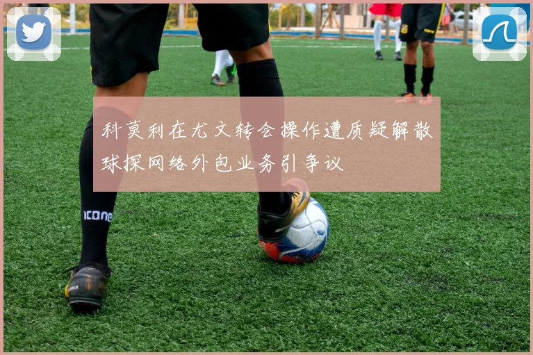 科莫利在尤文转会操作遭质疑解散球探网络外包业务引争议